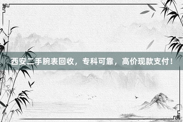 西安二手腕表回收，专科可靠，高价现款支付！
