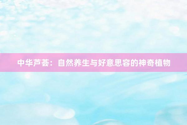 中华芦荟：自然养生与好意思容的神奇植物